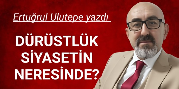 ERTUĞRUL ULUTEPE YAZDI DÜRÜSTLÜK SİYASETİN NERESİNDE?
